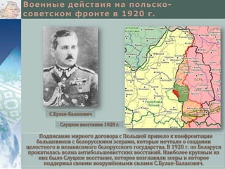 С.Булак-Балахович
Слуцкое восстание 1920 г.

Подписание мирного договора с Польшей привело к конфронтации
большевиков с белорусскими эсерами, которые мечтали о создании
целостного и независимого белорусского государства. В 1920 г. по Беларуси
прокатилась волна антибольшевистских восстаний. Наиболее крупным из
них было Слуцкое восстание, которое возглавили эсеры и которое
поддержал своими вооружёнными силами С.Булак-Балахович.

 
