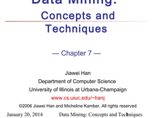 Data Mining:
Concepts and
Techniques
— Chapter 7 —
Jiawei Han
Department of Computer Science
University of Illinois at Urbana-Champaign
www.cs.uiuc.edu/~hanj
©2006 Jiawei Han and Micheline Kamber, All rights reserved

January 20, 2014

Data Mining: Concepts and Techniques
1

 