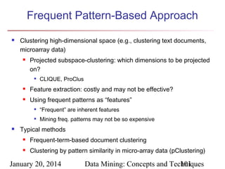 Frequent Pattern-Based Approach


Clustering high-dimensional space (e.g., clustering text documents,
microarray data)


Projected subspace-clustering: which dimensions to be projected
on?


CLIQUE, ProClus



Feature extraction: costly and may not be effective?



Using frequent patterns as “features”





“Frequent” are inherent features
Mining freq. patterns may not be so expensive

Typical methods


Frequent-term-based document clustering



Clustering by pattern similarity in micro-array data (pClustering)

January 20, 2014

Data Mining: Concepts and Techniques
101

 