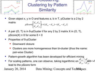 p-Clustering:
Clustering by Pattern
Similarity


Given object x, y in O and features a, b in T, pCluster is a 2 by 2
matrix
 d xa d xb 
pScore( 
 ) =| (d xa − d xb ) − ( d ya − d yb ) |
d ya d yb 





A pair (O, T) is in δ-pCluster if for any 2 by 2 matrix X in (O, T),
pScore(X) ≤ δ for some δ > 0
Properties of δ-pCluster






Downward closure
Clusters are more homogeneous than bi-cluster (thus the name:
pair-wise Cluster)

Pattern-growth algorithm has been developed for efficient mining

d xa / d ya

For scaling patterns, one can observe, taking logarithmic on
will<δ
d xb / d yb
lead to the pScore form

January 20, 2014

Data Mining: Concepts and Techniques
104

 