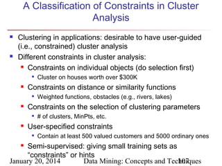 A Classification of Constraints in Cluster
Analysis




Clustering in applications: desirable to have user-guided
(i.e., constrained) cluster analysis
Different constraints in cluster analysis:
 Constraints on individual objects (do selection first)




Constraints on distance or similarity functions




Weighted functions, obstacles (e.g., rivers, lakes)

Constraints on the selection of clustering parameters




Cluster on houses worth over $300K

# of clusters, MinPts, etc.

User-specified constraints


Contain at least 500 valued customers and 5000 ordinary ones

Semi-supervised: giving small training sets as
“constraints” or hints
January 20, 2014
Data Mining: Concepts and Techniques
107


 
