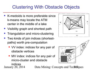 Clustering With Obstacle Objects


K-medoids is more preferable since
k-means may locate the ATM
center in the middle of a lake



Visibility graph and shortest path



Triangulation and micro-clustering



Two kinds of join indices (shortestpaths) worth pre-computation


VV index: indices for any pair of
obstacle vertices

MV index: indices for any pair of
micro-cluster and obstacle
indices
January 20, 2014
Data Mining: Concepts and Techniques
108


 