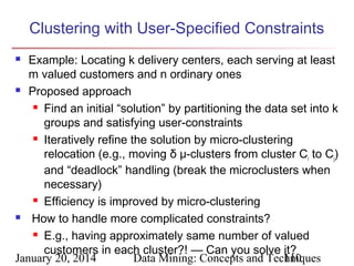 Clustering with User-Specified Constraints
Example: Locating k delivery centers, each serving at least
m valued customers and n ordinary ones
 Proposed approach
 Find an initial “solution” by partitioning the data set into k
groups and satisfying user-constraints
 Iteratively refine the solution by micro-clustering
relocation (e.g., moving δ μ-clusters from cluster Ci to Cj)
and “deadlock” handling (break the microclusters when
necessary)
 Efficiency is improved by micro-clustering

How to handle more complicated constraints?
 E.g., having approximately same number of valued
customers in each cluster?! — Can you solve it?
January 20, 2014
Data Mining: Concepts and Techniques
110


 