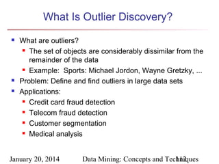 What Is Outlier Discovery?





What are outliers?
 The set of objects are considerably dissimilar from the
remainder of the data
 Example: Sports: Michael Jordon, Wayne Gretzky, ...
Problem: Define and find outliers in large data sets
Applications:
 Credit card fraud detection
 Telecom fraud detection
 Customer segmentation
 Medical analysis

January 20, 2014

Data Mining: Concepts and Techniques
112

 