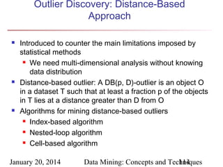 Outlier Discovery: Distance-Based
Approach






Introduced to counter the main limitations imposed by
statistical methods
 We need multi-dimensional analysis without knowing
data distribution
Distance-based outlier: A DB(p, D)-outlier is an object O
in a dataset T such that at least a fraction p of the objects
in T lies at a distance greater than D from O
Algorithms for mining distance-based outliers
 Index-based algorithm
 Nested-loop algorithm
 Cell-based algorithm

January 20, 2014

Data Mining: Concepts and Techniques
114

 