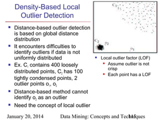 Density-Based Local
Outlier Detection










Distance-based outlier detection
is based on global distance
distribution
It encounters difficulties to
identify outliers if data is not
uniformly distributed
Ex. C1 contains 400 loosely
distributed points, C2 has 100
tightly condensed points, 2
outlier points o1, o2
Distance-based method cannot
identify o2 as an outlier
Need the concept of local outlier

January 20, 2014



Local outlier factor (LOF)
 Assume outlier is not
crisp
 Each point has a LOF

Data Mining: Concepts and Techniques
115

 