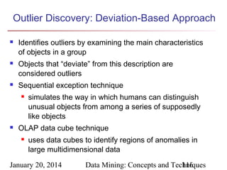 Outlier Discovery: Deviation-Based Approach






Identifies outliers by examining the main characteristics
of objects in a group
Objects that “deviate” from this description are
considered outliers
Sequential exception technique




simulates the way in which humans can distinguish
unusual objects from among a series of supposedly
like objects

OLAP data cube technique


uses data cubes to identify regions of anomalies in
large multidimensional data

January 20, 2014

Data Mining: Concepts and Techniques
116

 