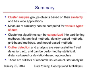 Summary










Cluster analysis groups objects based on their similarity
and has wide applications
Measure of similarity can be computed for various types
of data
Clustering algorithms can be categorized into partitioning
methods, hierarchical methods, density-based methods,
grid-based methods, and model-based methods
Outlier detection and analysis are very useful for fraud
detection, etc. and can be performed by statistical,
distance-based or deviation-based approaches
There are still lots of research issues on cluster analysis

January 20, 2014

Data Mining: Concepts and Techniques
118

 