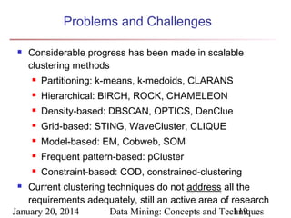 Problems and Challenges


Considerable progress has been made in scalable
clustering methods


Partitioning: k-means, k-medoids, CLARANS



Hierarchical: BIRCH, ROCK, CHAMELEON



Density-based: DBSCAN, OPTICS, DenClue



Grid-based: STING, WaveCluster, CLIQUE



Model-based: EM, Cobweb, SOM



Frequent pattern-based: pCluster



Constraint-based: COD, constrained-clustering

Current clustering techniques do not address all the
requirements adequately, still an active area of research
January 20, 2014
Data Mining: Concepts and Techniques
119


 
