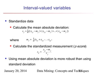 Interval-valued variables


Standardize data


Calculate the mean absolute deviation:
s f = 1 (| x1 f − m f | + | x2 f − m f | +...+ | xnf − m f |)
n

where


m f = 1 (x1 f + x2 f
n

+ ... +

xnf )

.

Calculate the standardized measurement (z-score)
xif − m f
zif =
sf



Using mean absolute deviation is more robust than using
standard deviation

January 20, 2014

Data Mining: Concepts and Techniques
13

 