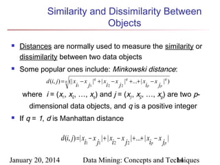 Similarity and Dissimilarity Between
Objects




Distances are normally used to measure the similarity or
dissimilarity between two data objects
Some popular ones include: Minkowski distance:
d (i, j) = q (| x − x |q + | x − x | q +...+ | x − x |q )
i1
j1
i2
j2
ip
jp

where i = (xi1, xi2, …, xip) and j = (xj1, xj2, …, xjp) are two pdimensional data objects, and q is a positive integer


If q = 1, d is Manhattan distance

d (i, j) =| x − x | + | x − x | + ...+ | x − x |
i1 j1 i2 j 2
ip jp
January 20, 2014

Data Mining: Concepts and Techniques
14

 