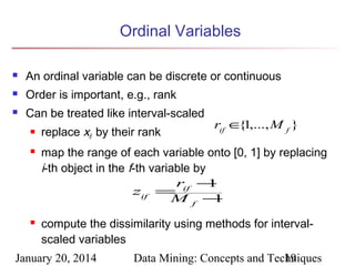 Ordinal Variables


An ordinal variable can be discrete or continuous



Order is important, e.g., rank



Can be treated like interval-scaled





replace xif by their rank

rif ∈ 1,..., M f }
{

map the range of each variable onto [0, 1] by replacing
i-th object in the f-th variable by
rif −
1
zif =
Mf −
1
compute the dissimilarity using methods for intervalscaled variables

January 20, 2014

Data Mining: Concepts and Techniques
19

 