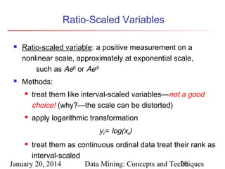 Ratio-Scaled Variables




Ratio-scaled variable: a positive measurement on a
nonlinear scale, approximately at exponential scale,
such as AeBt or Ae-Bt
Methods:




treat them like interval-scaled variables—not a good
choice! (why?—the scale can be distorted)
apply logarithmic transformation

yif = log(xif)
treat them as continuous ordinal data treat their rank as
interval-scaled
January 20, 2014
Data Mining: Concepts and Techniques
20


 