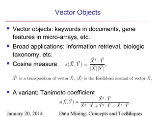 Vector Objects




Vector objects: keywords in documents, gene
features in micro-arrays, etc.
Broad applications: information retrieval, biologic
taxonomy, etc.



Cosine measure



A variant: Tanimoto coefficient

January 20, 2014

Data Mining: Concepts and Techniques
22

 