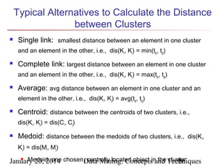 Typical Alternatives to Calculate the Distance
between Clusters


Single link: smallest distance between an element in one cluster
and an element in the other, i.e., dis(Ki, Kj) = min(tip, tjq)



Complete link: largest distance between an element in one cluster
and an element in the other, i.e., dis(Ki, Kj) = max(tip, tjq)



Average: avg distance between an element in one cluster and an
element in the other, i.e., dis(Ki, Kj) = avg(tip, tjq)



Centroid: distance between the centroids of two clusters, i.e.,
dis(Ki, Kj) = dis(Ci, Cj)



Medoid: distance between the medoids of two clusters, i.e., dis(Ki,
Kj) = dis(Mi, Mj)

 Medoid: one
centrally located object and cluster
January 20, 2014 chosen,Data Mining: Conceptsin the Techniques
26

 