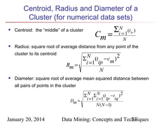 Centroid, Radius and Diameter of a
Cluster (for numerical data sets)




Centroid: the “middle” of a cluster

ip

)

N

Radius: square root of average distance from any point of the
cluster to its centroid



Cm =

ΣiN= 1(t

Σ N (t − cm ) 2
Rm = i =1 ip
N

Diameter: square root of average mean squared distance between
all pairs of points in the cluster

Σ N Σ N (t − t ) 2
Dm = i =1 i =1 ip iq
N ( N −1)

January 20, 2014

Data Mining: Concepts and Techniques
27

 