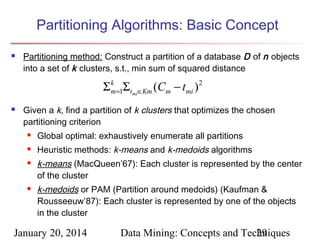 Partitioning Algorithms: Basic Concept


Partitioning method: Construct a partition of a database D of n objects
into a set of k clusters, s.t., min sum of squared distance

Σ k =1Σtmi∈Km (Cm − tmi ) 2
m


Given a k, find a partition of k clusters that optimizes the chosen
partitioning criterion


Global optimal: exhaustively enumerate all partitions



Heuristic methods: k-means and k-medoids algorithms





k-means (MacQueen’67): Each cluster is represented by the center
of the cluster
k-medoids or PAM (Partition around medoids) (Kaufman &
Rousseeuw’87): Each cluster is represented by one of the objects
in the cluster

January 20, 2014

Data Mining: Concepts and Techniques
29

 