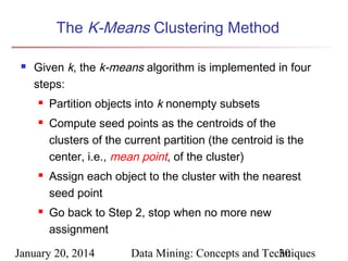 The K-Means Clustering Method


Given k, the k-means algorithm is implemented in four
steps:







Partition objects into k nonempty subsets
Compute seed points as the centroids of the
clusters of the current partition (the centroid is the
center, i.e., mean point, of the cluster)
Assign each object to the cluster with the nearest
seed point
Go back to Step 2, stop when no more new
assignment

January 20, 2014

Data Mining: Concepts and Techniques
30

 