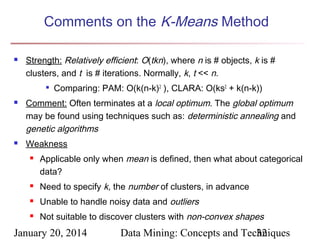 Comments on the K-Means Method


Strength: Relatively efficient: O(tkn), where n is # objects, k is #
clusters, and t is # iterations. Normally, k, t << n.






Comparing: PAM: O(k(n-k)2 ), CLARA: O(ks2 + k(n-k))

Comment: Often terminates at a local optimum. The global optimum
may be found using techniques such as: deterministic annealing and
genetic algorithms
Weakness


Applicable only when mean is defined, then what about categorical
data?



Need to specify k, the number of clusters, in advance



Unable to handle noisy data and outliers



Not suitable to discover clusters with non-convex shapes

January 20, 2014

Data Mining: Concepts and Techniques
32

 