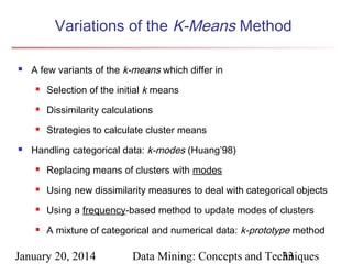 Variations of the K-Means Method


A few variants of the k-means which differ in




Dissimilarity calculations





Selection of the initial k means

Strategies to calculate cluster means

Handling categorical data: k-modes (Huang’98)


Replacing means of clusters with modes



Using new dissimilarity measures to deal with categorical objects



Using a frequency-based method to update modes of clusters



A mixture of categorical and numerical data: k-prototype method

January 20, 2014

Data Mining: Concepts and Techniques
33

 