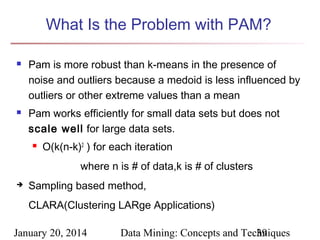 What Is the Problem with PAM?




Pam is more robust than k-means in the presence of
noise and outliers because a medoid is less influenced by
outliers or other extreme values than a mean
Pam works efficiently for small data sets but does not
scale well for large data sets.


O(k(n-k)2 ) for each iteration
where n is # of data,k is # of clusters



Sampling based method,
CLARA(Clustering LARge Applications)

January 20, 2014

Data Mining: Concepts and Techniques
39

 