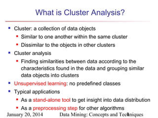 What is Cluster Analysis?


Cluster: a collection of data objects





Similar to one another within the same cluster
Dissimilar to the objects in other clusters

Cluster analysis


Finding similarities between data according to the
characteristics found in the data and grouping similar
data objects into clusters



Unsupervised learning: no predefined classes



Typical applications


As a stand-alone tool to get insight into data distribution

As a preprocessing step for other algorithms
January 20, 2014
Data Mining: Concepts and Techniques
4


 