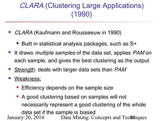 CLARA (Clustering Large Applications)
(1990)


CLARA (Kaufmann and Rousseeuw in 1990)




Built in statistical analysis packages, such as S+

It draws multiple samples of the data set, applies PAM on
each sample, and gives the best clustering as the output



Strength: deals with larger data sets than PAM



Weakness:


Efficiency depends on the sample size

A good clustering based on samples will not
necessarily represent a good clustering of the whole
data set if the sample is biased
January 20, 2014
Data Mining: Concepts and Techniques
40


 