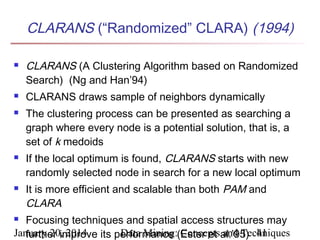 CLARANS (“Randomized” CLARA) (1994)









CLARANS (A Clustering Algorithm based on Randomized
Search) (Ng and Han’94)
CLARANS draws sample of neighbors dynamically
The clustering process can be presented as searching a
graph where every node is a potential solution, that is, a
set of k medoids
If the local optimum is found, CLARANS starts with new
randomly selected node in search for a new local optimum
It is more efficient and scalable than both PAM and
CLARA

Focusing techniques and spatial access structures may
January 20, 2014 its performance (Ester et al.’95) 41
Data Mining: Concepts and Techniques
further improve


 