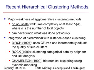 Recent Hierarchical Clustering Methods


Major weakness of agglomerative clustering methods






do not scale well: time complexity of at least O(n2),
where n is the number of total objects
can never undo what was done previously

Integration of hierarchical with distance-based clustering




BIRCH (1996): uses CF-tree and incrementally adjusts
the quality of sub-clusters
ROCK (1999): clustering categorical data by neighbor
and link analysis

CHAMELEON (1999): hierarchical clustering using
dynamic modeling
January 20, 2014
Data Mining: Concepts and Techniques
47


 