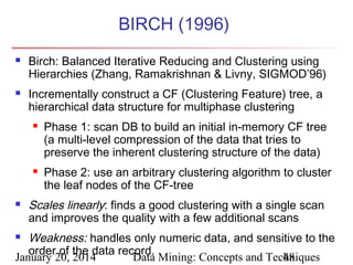 BIRCH (1996)




Birch: Balanced Iterative Reducing and Clustering using
Hierarchies (Zhang, Ramakrishnan & Livny, SIGMOD’96)
Incrementally construct a CF (Clustering Feature) tree, a
hierarchical data structure for multiphase clustering






Phase 1: scan DB to build an initial in-memory CF tree
(a multi-level compression of the data that tries to
preserve the inherent clustering structure of the data)
Phase 2: use an arbitrary clustering algorithm to cluster
the leaf nodes of the CF-tree

Scales linearly: finds a good clustering with a single scan
and improves the quality with a few additional scans

Weakness: handles only numeric data, and sensitive to the
order of the data record.
January 20, 2014
Data Mining: Concepts and Techniques
48


 