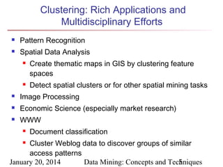 Clustering: Rich Applications and
Multidisciplinary Efforts


Pattern Recognition



Spatial Data Analysis




Create thematic maps in GIS by clustering feature
spaces
Detect spatial clusters or for other spatial mining tasks



Image Processing



Economic Science (especially market research)



WWW


Document classification

Cluster Weblog data to discover groups of similar
access patterns
January 20, 2014
Data Mining: Concepts and Techniques
5


 