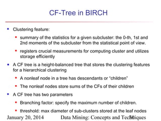 CF-Tree in BIRCH


Clustering feature:




summary of the statistics for a given subcluster: the 0-th, 1st and
2nd moments of the subcluster from the statistical point of view.
registers crucial measurements for computing cluster and utilizes
storage efficiently

A CF tree is a height-balanced tree that stores the clustering features
for a hierarchical clustering





A nonleaf node in a tree has descendants or “children”
The nonleaf nodes store sums of the CFs of their children

A CF tree has two parameters


Branching factor: specify the maximum number of children.



threshold: max diameter of sub-clusters stored at the leaf nodes

January 20, 2014

Data Mining: Concepts and Techniques
50

 