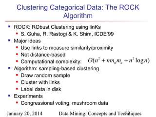 Clustering Categorical Data: The ROCK
Algorithm








ROCK: RObust Clustering using linKs
 S. Guha, R. Rastogi & K. Shim, ICDE’99
Major ideas
 Use links to measure similarity/proximity
 Not distance-based
 Computational complexity:
O(n 2 + nmmma
Algorithm: sampling-based clustering
 Draw random sample
 Cluster with links
 Label data in disk
Experiments
 Congressional voting, mushroom data

January 20, 2014

+ n 2 log n)

Data Mining: Concepts and Techniques
52

 