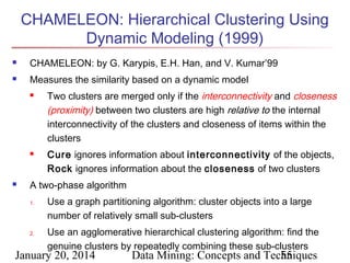 CHAMELEON: Hierarchical Clustering Using
Dynamic Modeling (1999)


CHAMELEON: by G. Karypis, E.H. Han, and V. Kumar’99



Measures the similarity based on a dynamic model






Two clusters are merged only if the interconnectivity and closeness
(proximity) between two clusters are high relative to the internal
interconnectivity of the clusters and closeness of items within the
clusters
Cure ignores information about interconnectivity of the objects,
Rock ignores information about the closeness of two clusters

A two-phase algorithm
1.

2.

Use a graph partitioning algorithm: cluster objects into a large
number of relatively small sub-clusters
Use an agglomerative hierarchical clustering algorithm: find the
genuine clusters by repeatedly combining these sub-clusters

January 20, 2014

Data Mining: Concepts and Techniques
55

 