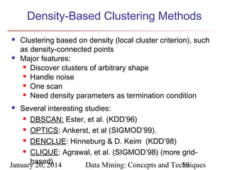 Density-Based Clustering Methods




Clustering based on density (local cluster criterion), such
as density-connected points
Major features:
 Discover clusters of arbitrary shape
 Handle noise
 One scan
 Need density parameters as termination condition

Several interesting studies:
 DBSCAN: Ester, et al. (KDD’96)
 OPTICS: Ankerst, et al (SIGMOD’99).
 DENCLUE: Hinneburg & D. Keim (KDD’98)
 CLIQUE: Agrawal, et al. (SIGMOD’98) (more gridbased)
January 20, 2014
Data Mining: Concepts and Techniques
59


 