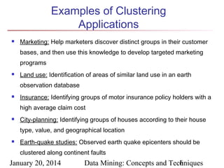 Examples of Clustering
Applications


Marketing: Help marketers discover distinct groups in their customer
bases, and then use this knowledge to develop targeted marketing
programs



Land use: Identification of areas of similar land use in an earth
observation database



Insurance: Identifying groups of motor insurance policy holders with a
high average claim cost



City-planning: Identifying groups of houses according to their house
type, value, and geographical location



Earth-quake studies: Observed earth quake epicenters should be
clustered along continent faults

January 20, 2014

Data Mining: Concepts and Techniques
6

 