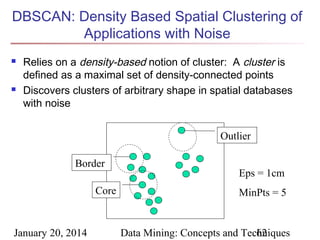 DBSCAN: Density Based Spatial Clustering of
Applications with Noise




Relies on a density-based notion of cluster: A cluster is
defined as a maximal set of density-connected points
Discovers clusters of arbitrary shape in spatial databases
with noise
Outlier
Border
Core

January 20, 2014

Eps = 1cm
MinPts = 5

Data Mining: Concepts and Techniques
62

 