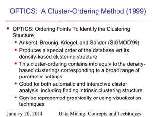 OPTICS: A Cluster-Ordering Method (1999)


OPTICS: Ordering Points To Identify the Clustering
Structure
 Ankerst, Breunig, Kriegel, and Sander (SIGMOD’99)
 Produces a special order of the database wrt its
density-based clustering structure
 This cluster-ordering contains info equiv to the densitybased clusterings corresponding to a broad range of
parameter settings
 Good for both automatic and interactive cluster
analysis, including finding intrinsic clustering structure
 Can be represented graphically or using visualization
techniques

January 20, 2014

Data Mining: Concepts and Techniques
66

 