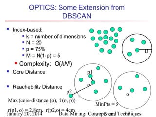 OPTICS: Some Extension from
DBSCAN


Index-based:
 k = number of dimensions
 N = 20
 p = 75%
 M = N(1-p) = 5


D

Complexity: O(kN2)



Core Distance

p1



Reachability Distance

o
p2

Max (core-distance (o), d (o, p))

o
MinPts = 5

r(p1, o) = 2.8cm. r(p2,o) = 4cm
January 20, 2014
Data Mining: Concepts cm Techniques
67
ε = 3 and

 