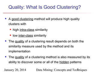 Quality: What Is Good Clustering?


A good clustering method will produce high quality
clusters with





high intra-class similarity
low inter-class similarity

The quality of a clustering result depends on both the
similarity measure used by the method and its
implementation



The quality of a clustering method is also measured by its
ability to discover some or all of the hidden patterns

January 20, 2014

Data Mining: Concepts and Techniques
7

 