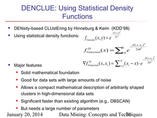 DENCLUE: Using Statistical Density
Functions


DENsity-based CLUstEring by Hinneburg & Keim (KDD’98)



Using statistical density functions:

f Gaussian ( x , y ) = e
f



D
Gaussian

∇f

Major features

D
Gaussian

−

d ( x , y )2
2σ 2

( x ) = ∑=1 e
i
N

d ( x , xi ) 2
−
2σ 2

( x, xi ) = ∑i =1 ( xi − x) ⋅ e



−

Solid mathematical foundation



N

Good for data sets with large amounts of noise



Allows a compact mathematical description of arbitrarily shaped
clusters in high-dimensional data sets



Significant faster than existing algorithm (e.g., DBSCAN)



But needs a large number of parameters

January 20, 2014

Data Mining: Concepts and Techniques
70

d ( x , xi ) 2
2σ 2

 