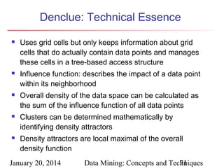 Denclue: Technical Essence










Uses grid cells but only keeps information about grid
cells that do actually contain data points and manages
these cells in a tree-based access structure
Influence function: describes the impact of a data point
within its neighborhood
Overall density of the data space can be calculated as
the sum of the influence function of all data points
Clusters can be determined mathematically by
identifying density attractors
Density attractors are local maximal of the overall
density function

January 20, 2014

Data Mining: Concepts and Techniques
71

 