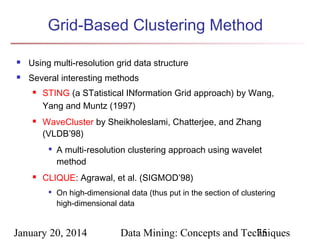 Grid-Based Clustering Method


Using multi-resolution grid data structure



Several interesting methods




STING (a STatistical INformation Grid approach) by Wang,
Yang and Muntz (1997)
WaveCluster by Sheikholeslami, Chatterjee, and Zhang
(VLDB’98)




A multi-resolution clustering approach using wavelet
method

CLIQUE: Agrawal, et al. (SIGMOD’98)


On high-dimensional data (thus put in the section of clustering
high-dimensional data

January 20, 2014

Data Mining: Concepts and Techniques
75

 
