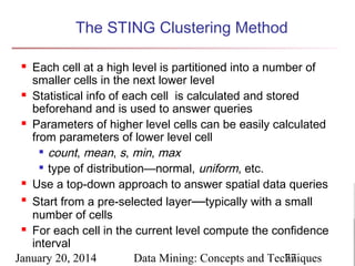 The STING Clustering Method
Each cell at a high level is partitioned into a number of
smaller cells in the next lower level
 Statistical info of each cell is calculated and stored
beforehand and is used to answer queries
 Parameters of higher level cells can be easily calculated
from parameters of lower level cell
 count, mean, s, min, max
 type of distribution—normal, uniform, etc.
 Use a top-down approach to answer spatial data queries

Start from a pre-selected layer—typically with a small
number of cells
 For each cell in the current level compute the confidence
interval
January 20, 2014
Data Mining: Concepts and Techniques
77


 