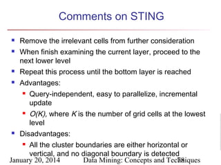 Comments on STING



Remove the irrelevant cells from further consideration
When finish examining the current layer, proceed to the
next lower level



Repeat this process until the bottom layer is reached



Advantages:


Query-independent, easy to parallelize, incremental
update

O(K), where K is the number of grid cells at the lowest
level
 Disadvantages:
 All the cluster boundaries are either horizontal or
vertical, and no diagonal boundary is detected
January 20, 2014
Data Mining: Concepts and Techniques
78


 