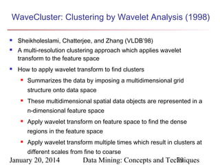 WaveCluster: Clustering by Wavelet Analysis (1998)





Sheikholeslami, Chatterjee, and Zhang (VLDB’98)
A multi-resolution clustering approach which applies wavelet
transform to the feature space
How to apply wavelet transform to find clusters


Summarizes the data by imposing a multidimensional grid
structure onto data space



These multidimensional spatial data objects are represented in a
n-dimensional feature space



Apply wavelet transform on feature space to find the dense
regions in the feature space



Apply wavelet transform multiple times which result in clusters at
different scales from fine to coarse

January 20, 2014

Data Mining: Concepts and Techniques
79

 