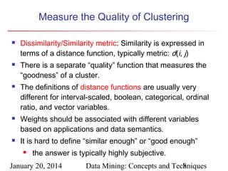 Measure the Quality of Clustering










Dissimilarity/Similarity metric: Similarity is expressed in
terms of a distance function, typically metric: d(i, j)
There is a separate “quality” function that measures the
“goodness” of a cluster.
The definitions of distance functions are usually very
different for interval-scaled, boolean, categorical, ordinal
ratio, and vector variables.
Weights should be associated with different variables
based on applications and data semantics.
It is hard to define “similar enough” or “good enough”


the answer is typically highly subjective.

January 20, 2014

Data Mining: Concepts and Techniques
8

 