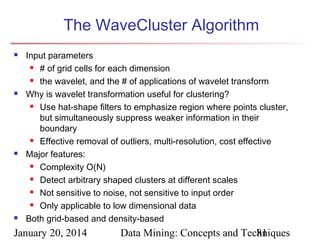The WaveCluster Algorithm








Input parameters
 # of grid cells for each dimension
 the wavelet, and the # of applications of wavelet transform
Why is wavelet transformation useful for clustering?
 Use hat-shape filters to emphasize region where points cluster,
but simultaneously suppress weaker information in their
boundary
 Effective removal of outliers, multi-resolution, cost effective
Major features:
 Complexity O(N)
 Detect arbitrary shaped clusters at different scales
 Not sensitive to noise, not sensitive to input order
 Only applicable to low dimensional data
Both grid-based and density-based

January 20, 2014

Data Mining: Concepts and Techniques
81

 