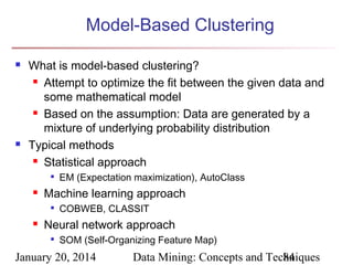 Model-Based Clustering




What is model-based clustering?
 Attempt to optimize the fit between the given data and
some mathematical model
 Based on the assumption: Data are generated by a
mixture of underlying probability distribution
Typical methods
 Statistical approach




Machine learning approach




EM (Expectation maximization), AutoClass
COBWEB, CLASSIT

Neural network approach


SOM (Self-Organizing Feature Map)

January 20, 2014

Data Mining: Concepts and Techniques
84

 