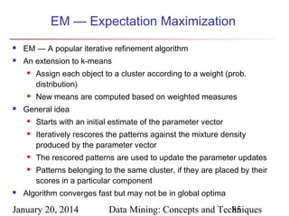 EM — Expectation Maximization


EM — A popular iterative refinement algorithm



An extension to k-means






New means are computed based on weighted measures

General idea








Assign each object to a cluster according to a weight (prob.
distribution)

Starts with an initial estimate of the parameter vector
Iteratively rescores the patterns against the mixture density
produced by the parameter vector
The rescored patterns are used to update the parameter updates
Patterns belonging to the same cluster, if they are placed by their
scores in a particular component

Algorithm converges fast but may not be in global optima

January 20, 2014

Data Mining: Concepts and Techniques
85

 
